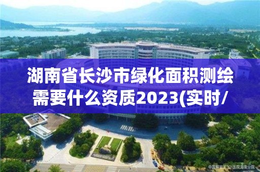 湖南省长沙市绿化面积测绘需要什么资质2023(实时/更新中)