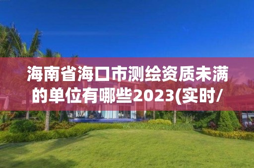 海南省海口市测绘资质未满的单位有哪些2023(实时/更新中)