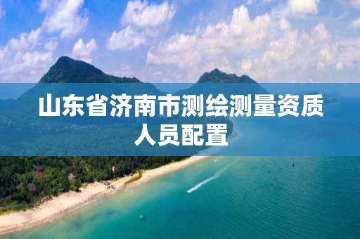 山东省济南市测绘测量资质人员配置 山东省济南市测绘测量资质人员配置