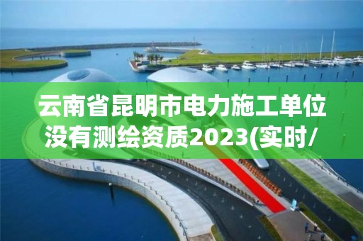 云南省昆明市电力施工单位没有测绘资质2023(实时/更新中)