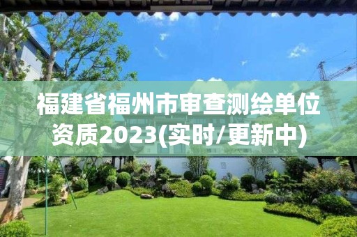 福建省福州市审查测绘单位资质2023(实时/更新中)