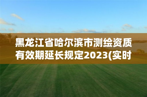 黑龙江省哈尔滨市测绘资质有效期延长规定2023(实时/更新中)