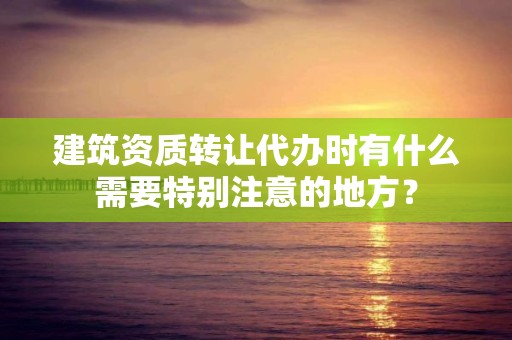 建筑资质转让代办时有什么需要特别注意的地方？