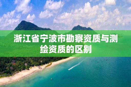 浙江省宁波市勘察资质与测绘资质的区别