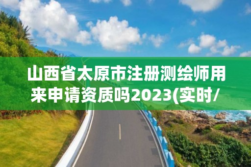 山西省太原市注册测绘师用来申请资质吗2023(实时/更新中)