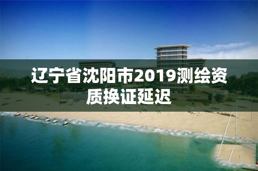 辽宁省沈阳市2019测绘资质换证延迟