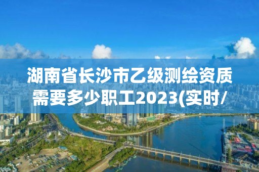 湖南省长沙市乙级测绘资质需要多少职工2023(实时/更新中)