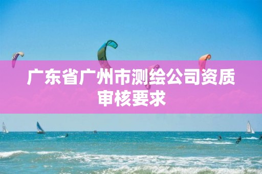 广东省广州市测绘公司资质审核要求