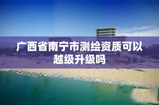 广西省南宁市测绘资质可以越级升级吗