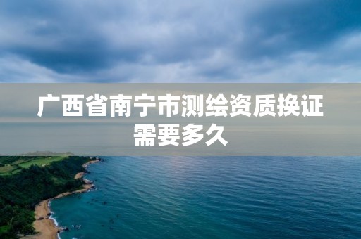 广西省南宁市测绘资质换证需要多久