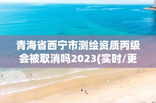 青海省西宁市测绘资质丙级会被取消吗2023(实时/更新中) 青海省西宁市测绘资质丙级会被取消吗2023(实时/更新中)