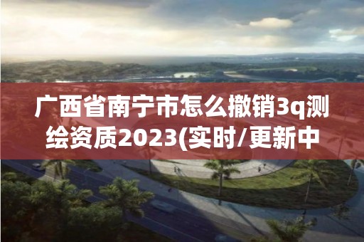 广西省南宁市怎么撤销3q测绘资质2023(实时/更新中)