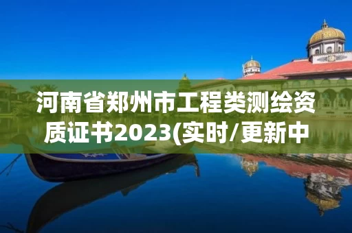 河南省郑州市工程类测绘资质证书2023(实时/更新中) 河南省郑州市工程类测绘资质证书2023(实时/更新中)