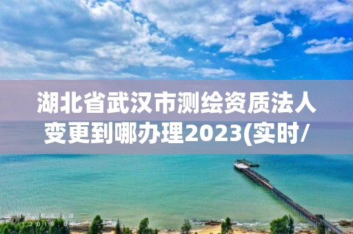 湖北省武汉市测绘资质法人变更到哪办理2023(实时/更新中)