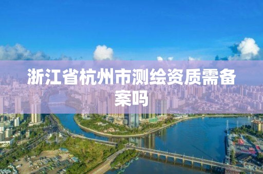 浙江省杭州市测绘资质需备案吗