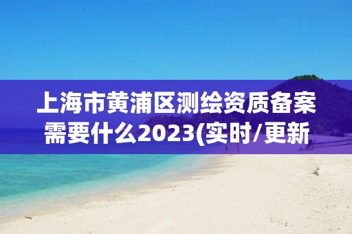 上海市黄浦区测绘资质备案需要什么2023(实时/更新中)