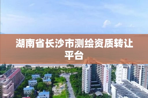 湖南省长沙市测绘资质转让平台 湖南省长沙市测绘资质转让平台