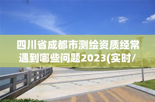 四川省成都市测绘资质经常遇到哪些问题2023(实时/更新中)