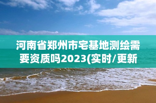 河南省郑州市宅基地测绘需要资质吗2023(实时/更新中)