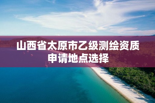 山西省太原市乙级测绘资质申请地点选择