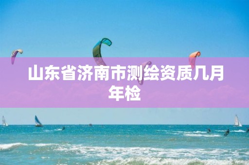 山东省济南市测绘资质几月年检