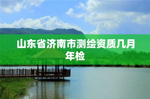 山东省济南市测绘资质几月年检 山东省济南市测绘资质几月年检