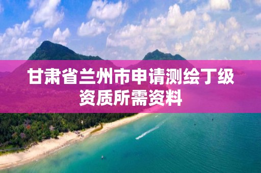 甘肃省兰州市申请测绘丁级资质所需资料