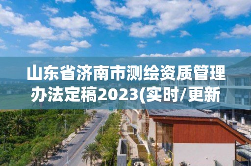 山东省济南市测绘资质管理办法定稿2023(实时/更新中)