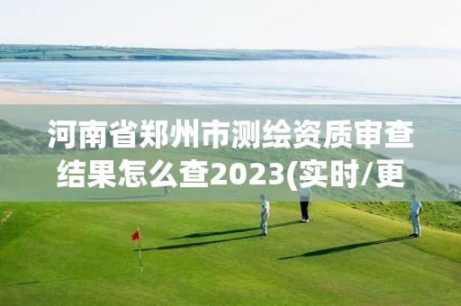 河南省郑州市测绘资质审查结果怎么查2023(实时/更新中)