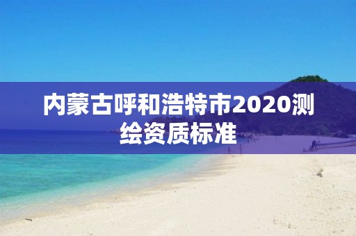 内蒙古呼和浩特市2020测绘资质标准