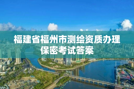 福建省福州市测绘资质办理保密考试答案 福建省福州市测绘资质办理保密考试答案
