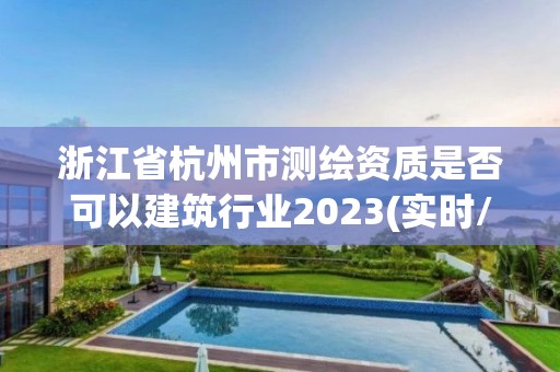 浙江省杭州市测绘资质是否可以建筑行业2023(实时/更新中)