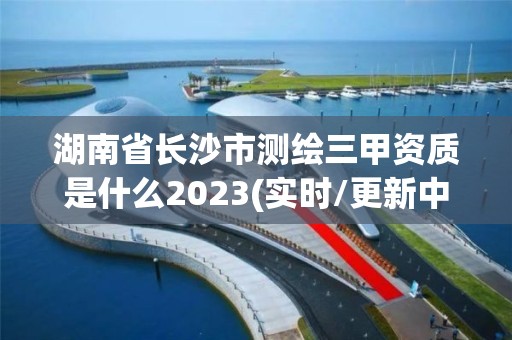 湖南省长沙市测绘三甲资质是什么2023(实时/更新中)