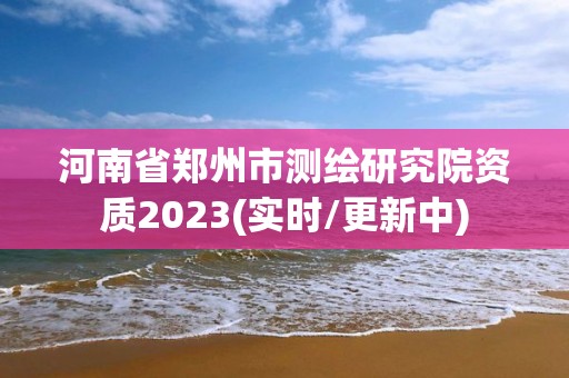 河南省郑州市测绘研究院资质2023(实时/更新中)