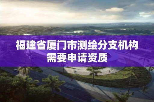 福建省厦门市测绘分支机构需要申请资质