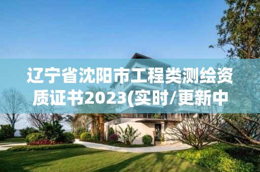 辽宁省沈阳市工程类测绘资质证书2023(实时/更新中)