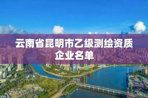 云南省昆明市乙级测绘资质企业名单 云南省昆明市乙级测绘资质企业名单