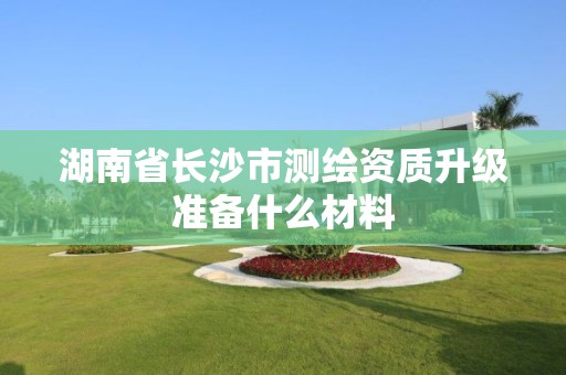 湖南省长沙市测绘资质升级准备什么材料