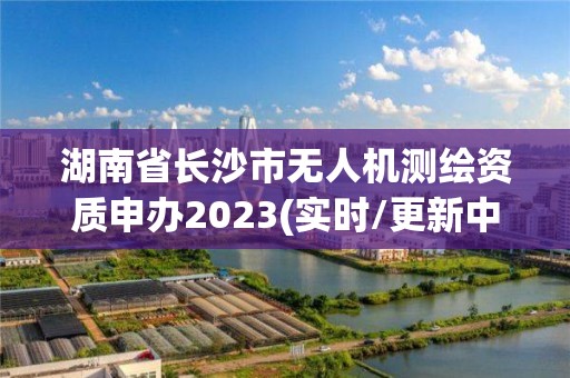 湖南省长沙市无人机测绘资质申办2023(实时/更新中)