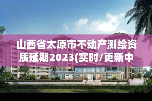 山西省太原市不动产测绘资质延期2023(实时/更新中)