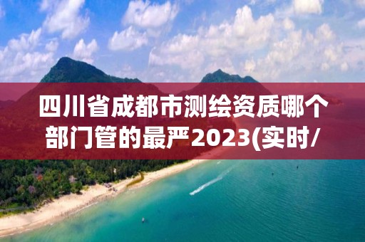 四川省成都市测绘资质哪个部门管的最严2023(实时/更新中)