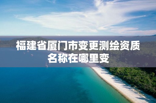 福建省厦门市变更测绘资质名称在哪里变