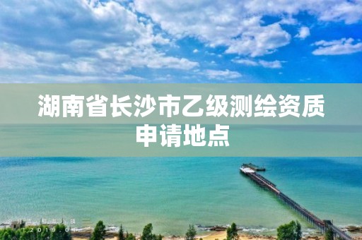 湖南省长沙市乙级测绘资质申请地点