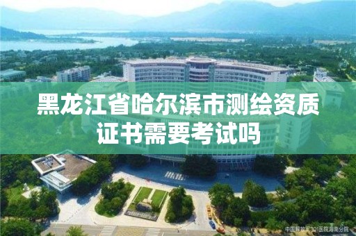 黑龙江省哈尔滨市测绘资质证书需要考试吗