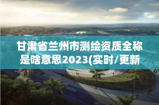 甘肃省兰州市测绘资质全称是啥意思2023(实时/更新中)