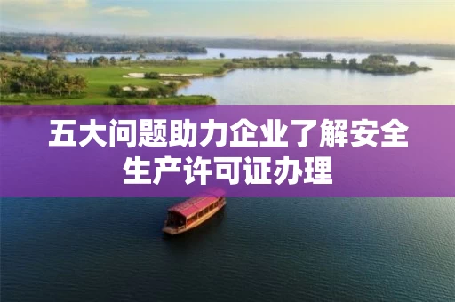 五大问题助力企业了解安全生产许可证办理 五大问题助力企业了解安全生产许可证办理