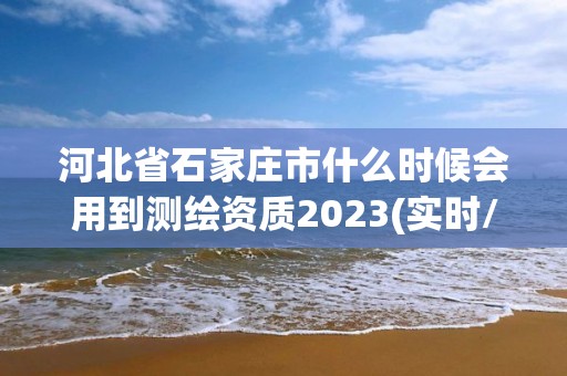 河北省石家庄市什么时候会用到测绘资质2023(实时/更新中)