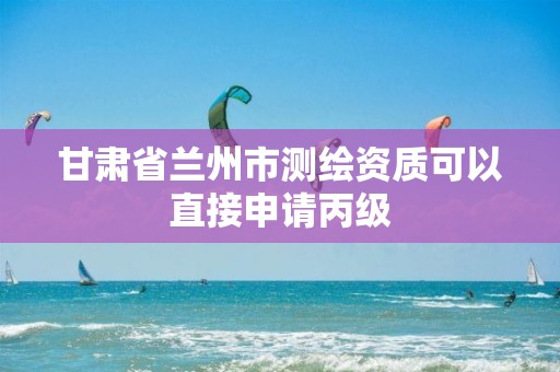 甘肃省兰州市测绘资质可以直接申请丙级