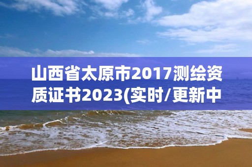 山西省太原市2017测绘资质证书2023(实时/更新中)