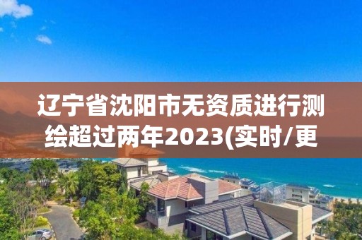 辽宁省沈阳市无资质进行测绘超过两年2023(实时/更新中)